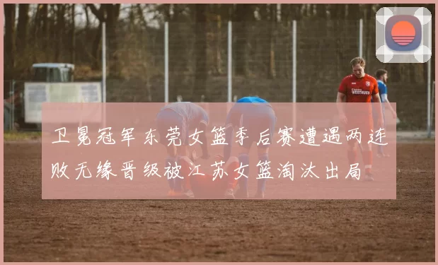 卫冕冠军东莞女篮季后赛遭遇两连败无缘晋级被江苏女篮淘汰出局