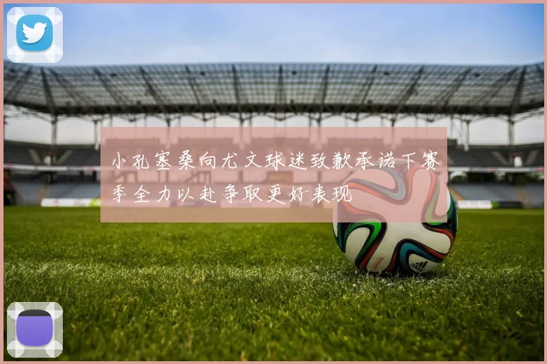 小孔塞桑向尤文球迷致歉承诺下赛季全力以赴争取更好表现