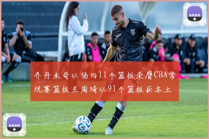 乔丹米奇以场均11个篮板荣膺CBA常规赛篮板王周琦以91个篮板获本土篮板王称号