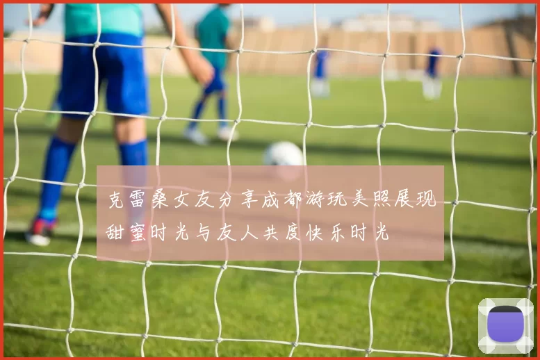克雷桑女友分享成都游玩美照展现甜蜜时光与友人共度快乐时光