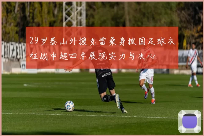 29岁泰山外援克雷桑身披国足球衣征战中超四季展现实力与决心