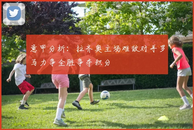 意甲分析：拉齐奥主场难敌对手罗马力争全胜争夺积分