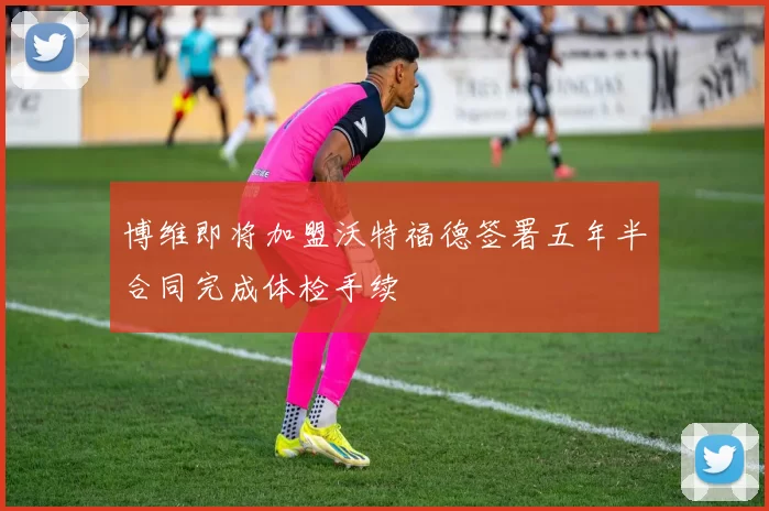 博维即将加盟沃特福德签署五年半合同完成体检手续