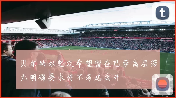 贝尔纳尔坚定希望留在巴萨高层若无明确要求将不考虑离开