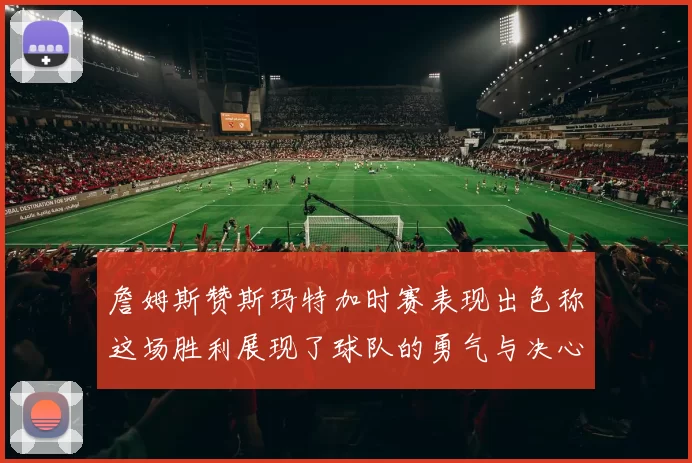 詹姆斯赞斯玛特加时赛表现出色称这场胜利展现了球队的勇气与决心