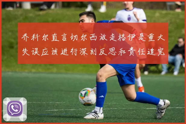 乔科尔直言切尔西放走格伊是重大失误应该进行深刻反思和责任追究