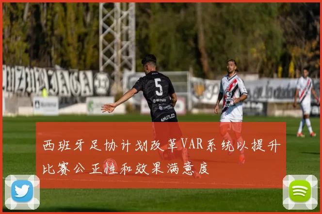 西班牙足协计划改革VAR系统以提升比赛公正性和效果满意度