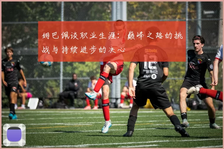 姆巴佩谈职业生涯：巅峰之路的挑战与持续进步的决心