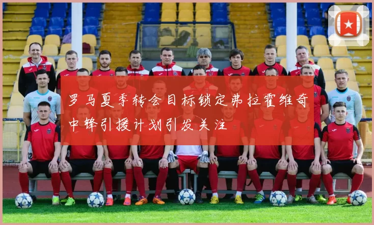 罗马夏季转会目标锁定弗拉霍维奇中锋引援计划引发关注
