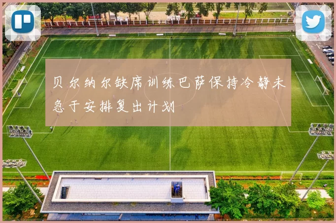 贝尔纳尔缺席训练巴萨保持冷静未急于安排复出计划