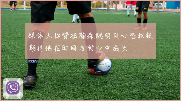 媒体人称赞杨瀚森聪明且心态积极期待他在时间与耐心中成长