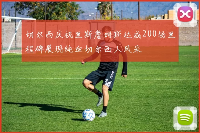 切尔西庆祝里斯詹姆斯达成200场里程碑展现纯血切尔西人风采