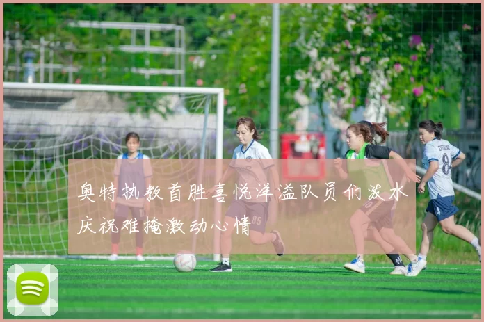 奥特执教首胜喜悦洋溢队员们泼水庆祝难掩激动心情