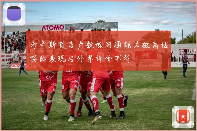 考辛斯直言卢教练沟通能力被高估实际表现与外界评价不符